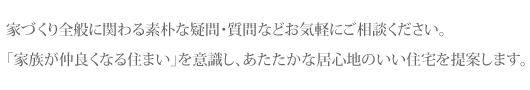 家づくり全般に関わる素朴な疑問・質問などお気軽にご相談ください。「家族が仲良くなる住まい」を意識し、あたたかな居心地のいい住宅を提案します。